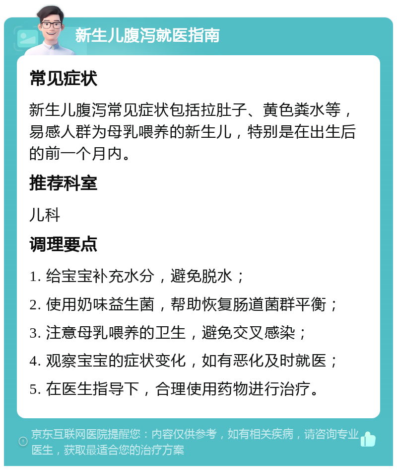 新生儿腹泻就医指南 常见症状 新生儿腹泻常见症状包括拉肚子、黄色粪水等，易感人群为母乳喂养的新生儿，特别是在出生后的前一个月内。 推荐科室 儿科 调理要点 1. 给宝宝补充水分，避免脱水； 2. 使用奶味益生菌，帮助恢复肠道菌群平衡； 3. 注意母乳喂养的卫生，避免交叉感染； 4. 观察宝宝的症状变化，如有恶化及时就医； 5. 在医生指导下，合理使用药物进行治疗。