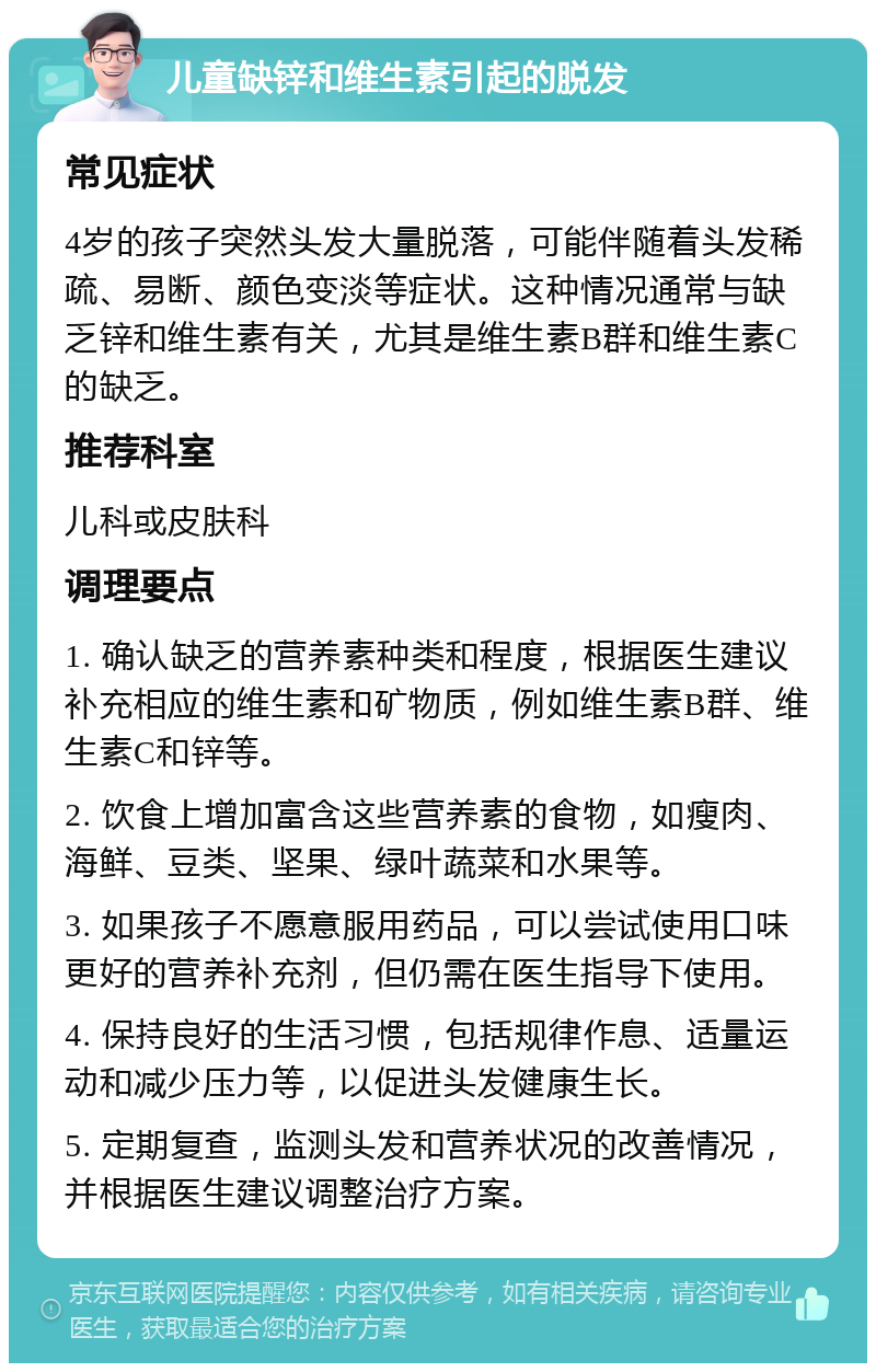 儿童缺锌和维生素引起的脱发 常见症状 4岁的孩子突然头发大量脱落，可能伴随着头发稀疏、易断、颜色变淡等症状。这种情况通常与缺乏锌和维生素有关，尤其是维生素B群和维生素C的缺乏。 推荐科室 儿科或皮肤科 调理要点 1. 确认缺乏的营养素种类和程度，根据医生建议补充相应的维生素和矿物质，例如维生素B群、维生素C和锌等。 2. 饮食上增加富含这些营养素的食物，如瘦肉、海鲜、豆类、坚果、绿叶蔬菜和水果等。 3. 如果孩子不愿意服用药品，可以尝试使用口味更好的营养补充剂，但仍需在医生指导下使用。 4. 保持良好的生活习惯，包括规律作息、适量运动和减少压力等，以促进头发健康生长。 5. 定期复查，监测头发和营养状况的改善情况，并根据医生建议调整治疗方案。