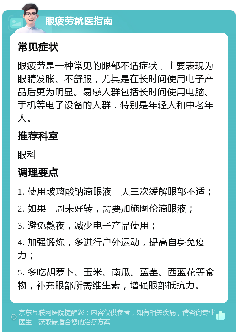 眼疲劳就医指南 常见症状 眼疲劳是一种常见的眼部不适症状，主要表现为眼睛发胀、不舒服，尤其是在长时间使用电子产品后更为明显。易感人群包括长时间使用电脑、手机等电子设备的人群，特别是年轻人和中老年人。 推荐科室 眼科 调理要点 1. 使用玻璃酸钠滴眼液一天三次缓解眼部不适； 2. 如果一周未好转，需要加施图伦滴眼液； 3. 避免熬夜，减少电子产品使用； 4. 加强锻炼，多进行户外运动，提高自身免疫力； 5. 多吃胡萝卜、玉米、南瓜、蓝莓、西蓝花等食物，补充眼部所需维生素，增强眼部抵抗力。