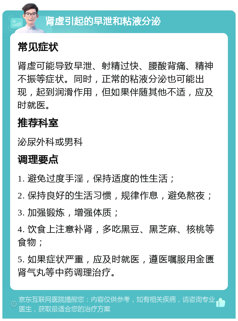 肾虚引起的早泄和粘液分泌 常见症状 肾虚可能导致早泄、射精过快、腰酸背痛、精神不振等症状。同时，正常的粘液分泌也可能出现，起到润滑作用，但如果伴随其他不适，应及时就医。 推荐科室 泌尿外科或男科 调理要点 1. 避免过度手淫，保持适度的性生活； 2. 保持良好的生活习惯，规律作息，避免熬夜； 3. 加强锻炼，增强体质； 4. 饮食上注意补肾，多吃黑豆、黑芝麻、核桃等食物； 5. 如果症状严重，应及时就医，遵医嘱服用金匮肾气丸等中药调理治疗。