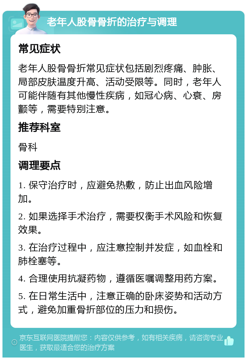 老年人股骨骨折的治疗与调理 常见症状 老年人股骨骨折常见症状包括剧烈疼痛、肿胀、局部皮肤温度升高、活动受限等。同时，老年人可能伴随有其他慢性疾病，如冠心病、心衰、房颤等，需要特别注意。 推荐科室 骨科 调理要点 1. 保守治疗时，应避免热敷，防止出血风险增加。 2. 如果选择手术治疗，需要权衡手术风险和恢复效果。 3. 在治疗过程中，应注意控制并发症，如血栓和肺栓塞等。 4. 合理使用抗凝药物，遵循医嘱调整用药方案。 5. 在日常生活中，注意正确的卧床姿势和活动方式，避免加重骨折部位的压力和损伤。