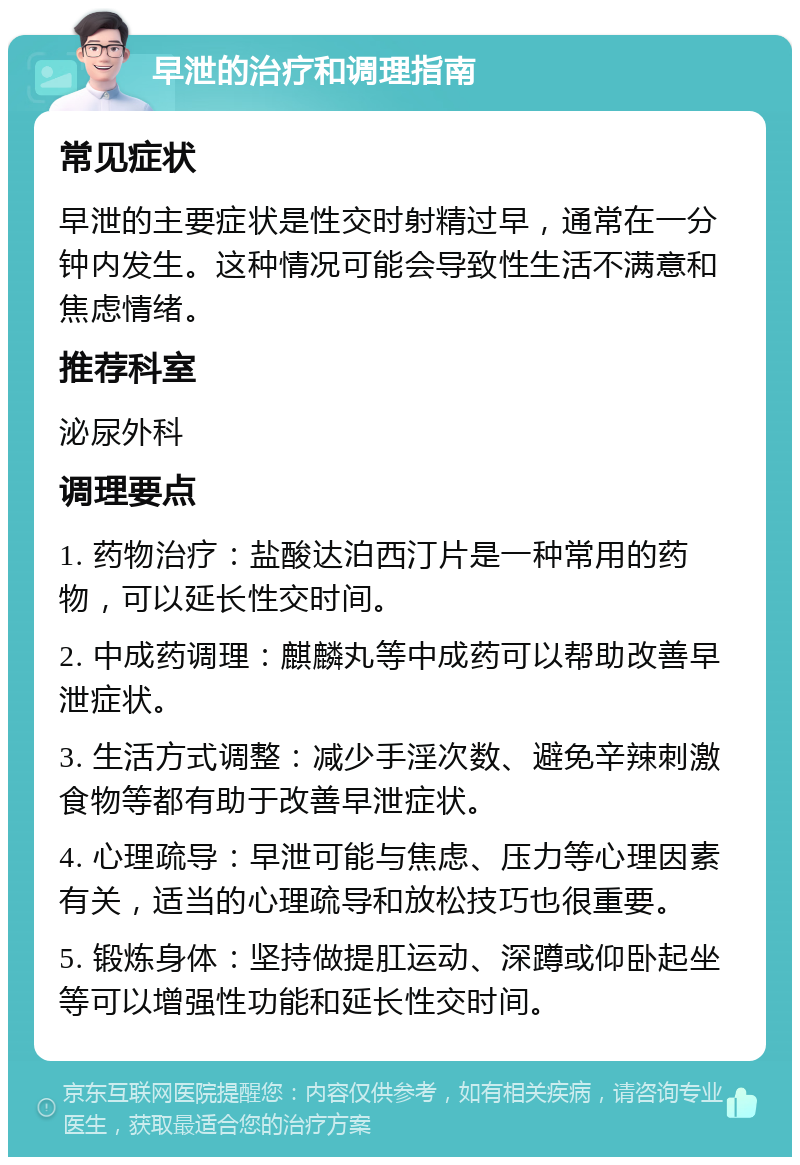 早泄的治疗和调理指南 常见症状 早泄的主要症状是性交时射精过早，通常在一分钟内发生。这种情况可能会导致性生活不满意和焦虑情绪。 推荐科室 泌尿外科 调理要点 1. 药物治疗：盐酸达泊西汀片是一种常用的药物，可以延长性交时间。 2. 中成药调理：麒麟丸等中成药可以帮助改善早泄症状。 3. 生活方式调整：减少手淫次数、避免辛辣刺激食物等都有助于改善早泄症状。 4. 心理疏导：早泄可能与焦虑、压力等心理因素有关，适当的心理疏导和放松技巧也很重要。 5. 锻炼身体：坚持做提肛运动、深蹲或仰卧起坐等可以增强性功能和延长性交时间。