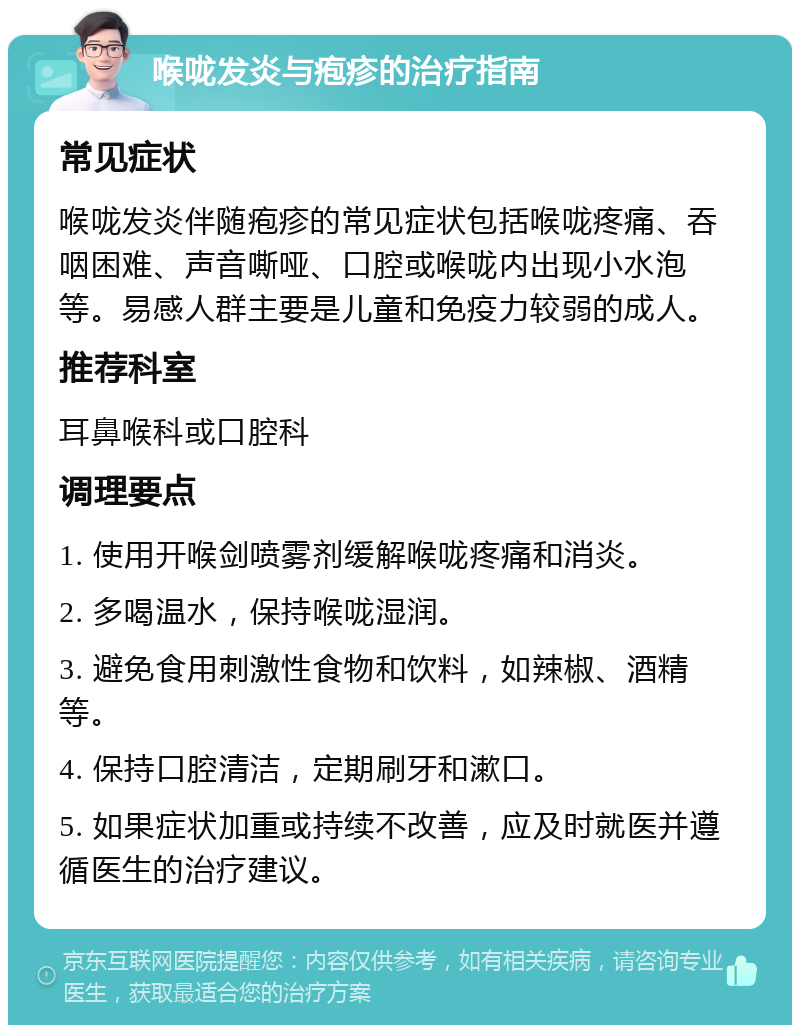 喉咙发炎与疱疹的治疗指南 常见症状 喉咙发炎伴随疱疹的常见症状包括喉咙疼痛、吞咽困难、声音嘶哑、口腔或喉咙内出现小水泡等。易感人群主要是儿童和免疫力较弱的成人。 推荐科室 耳鼻喉科或口腔科 调理要点 1. 使用开喉剑喷雾剂缓解喉咙疼痛和消炎。 2. 多喝温水，保持喉咙湿润。 3. 避免食用刺激性食物和饮料，如辣椒、酒精等。 4. 保持口腔清洁，定期刷牙和漱口。 5. 如果症状加重或持续不改善，应及时就医并遵循医生的治疗建议。