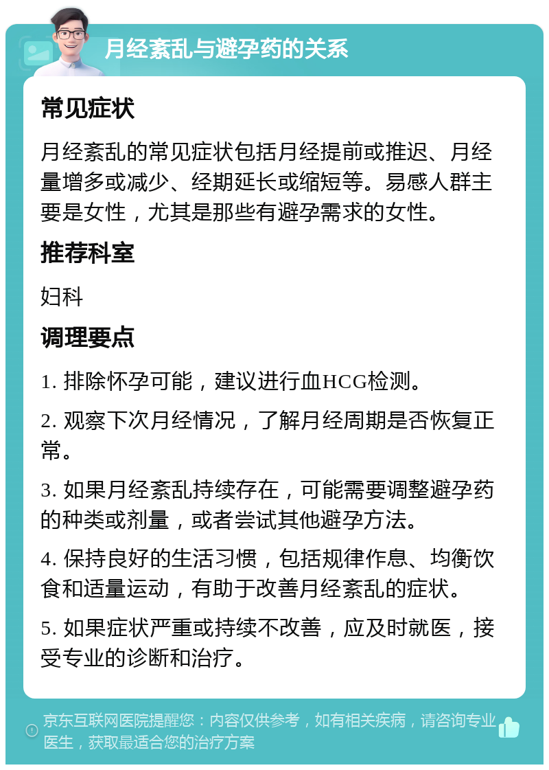 月经紊乱与避孕药的关系 常见症状 月经紊乱的常见症状包括月经提前或推迟、月经量增多或减少、经期延长或缩短等。易感人群主要是女性，尤其是那些有避孕需求的女性。 推荐科室 妇科 调理要点 1. 排除怀孕可能，建议进行血HCG检测。 2. 观察下次月经情况，了解月经周期是否恢复正常。 3. 如果月经紊乱持续存在，可能需要调整避孕药的种类或剂量，或者尝试其他避孕方法。 4. 保持良好的生活习惯，包括规律作息、均衡饮食和适量运动，有助于改善月经紊乱的症状。 5. 如果症状严重或持续不改善，应及时就医，接受专业的诊断和治疗。