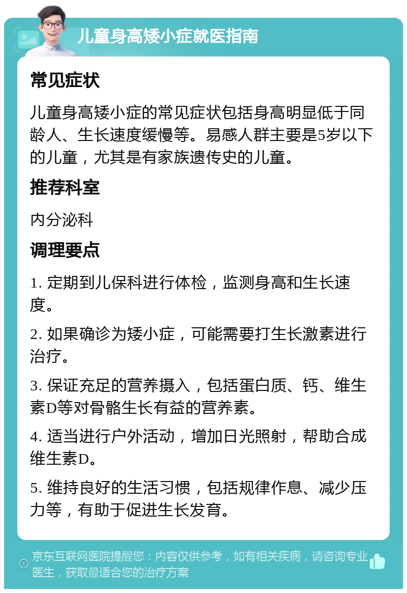 儿童身高矮小症就医指南 常见症状 儿童身高矮小症的常见症状包括身高明显低于同龄人、生长速度缓慢等。易感人群主要是5岁以下的儿童，尤其是有家族遗传史的儿童。 推荐科室 内分泌科 调理要点 1. 定期到儿保科进行体检，监测身高和生长速度。 2. 如果确诊为矮小症，可能需要打生长激素进行治疗。 3. 保证充足的营养摄入，包括蛋白质、钙、维生素D等对骨骼生长有益的营养素。 4. 适当进行户外活动，增加日光照射，帮助合成维生素D。 5. 维持良好的生活习惯，包括规律作息、减少压力等，有助于促进生长发育。