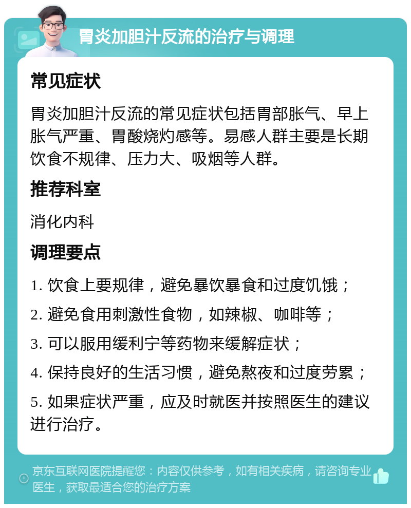 胃炎加胆汁反流的治疗与调理 常见症状 胃炎加胆汁反流的常见症状包括胃部胀气、早上胀气严重、胃酸烧灼感等。易感人群主要是长期饮食不规律、压力大、吸烟等人群。 推荐科室 消化内科 调理要点 1. 饮食上要规律，避免暴饮暴食和过度饥饿； 2. 避免食用刺激性食物，如辣椒、咖啡等； 3. 可以服用缓利宁等药物来缓解症状； 4. 保持良好的生活习惯，避免熬夜和过度劳累； 5. 如果症状严重，应及时就医并按照医生的建议进行治疗。