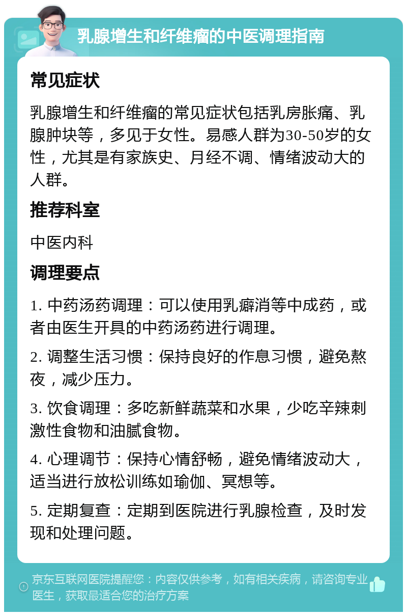 乳腺增生和纤维瘤的中医调理指南 常见症状 乳腺增生和纤维瘤的常见症状包括乳房胀痛、乳腺肿块等，多见于女性。易感人群为30-50岁的女性，尤其是有家族史、月经不调、情绪波动大的人群。 推荐科室 中医内科 调理要点 1. 中药汤药调理：可以使用乳癖消等中成药，或者由医生开具的中药汤药进行调理。 2. 调整生活习惯：保持良好的作息习惯，避免熬夜，减少压力。 3. 饮食调理：多吃新鲜蔬菜和水果，少吃辛辣刺激性食物和油腻食物。 4. 心理调节：保持心情舒畅，避免情绪波动大，适当进行放松训练如瑜伽、冥想等。 5. 定期复查：定期到医院进行乳腺检查，及时发现和处理问题。