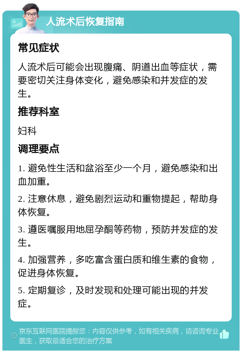 人流术后恢复指南 常见症状 人流术后可能会出现腹痛、阴道出血等症状，需要密切关注身体变化，避免感染和并发症的发生。 推荐科室 妇科 调理要点 1. 避免性生活和盆浴至少一个月，避免感染和出血加重。 2. 注意休息，避免剧烈运动和重物提起，帮助身体恢复。 3. 遵医嘱服用地屈孕酮等药物，预防并发症的发生。 4. 加强营养，多吃富含蛋白质和维生素的食物，促进身体恢复。 5. 定期复诊，及时发现和处理可能出现的并发症。