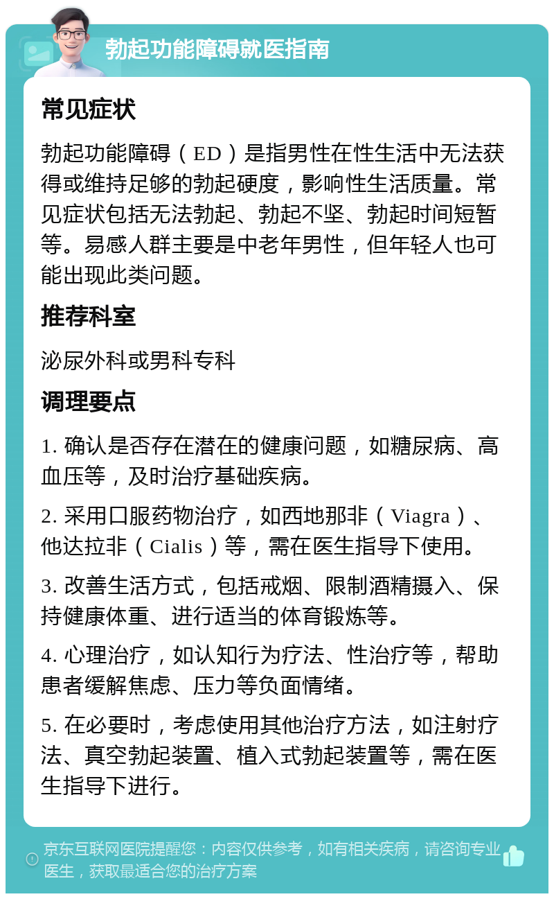 勃起功能障碍就医指南 常见症状 勃起功能障碍（ED）是指男性在性生活中无法获得或维持足够的勃起硬度，影响性生活质量。常见症状包括无法勃起、勃起不坚、勃起时间短暂等。易感人群主要是中老年男性，但年轻人也可能出现此类问题。 推荐科室 泌尿外科或男科专科 调理要点 1. 确认是否存在潜在的健康问题，如糖尿病、高血压等，及时治疗基础疾病。 2. 采用口服药物治疗，如西地那非（Viagra）、他达拉非（Cialis）等，需在医生指导下使用。 3. 改善生活方式，包括戒烟、限制酒精摄入、保持健康体重、进行适当的体育锻炼等。 4. 心理治疗，如认知行为疗法、性治疗等，帮助患者缓解焦虑、压力等负面情绪。 5. 在必要时，考虑使用其他治疗方法，如注射疗法、真空勃起装置、植入式勃起装置等，需在医生指导下进行。