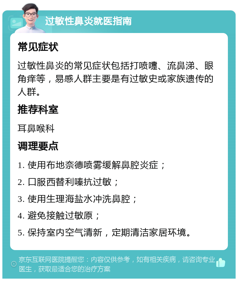 过敏性鼻炎就医指南 常见症状 过敏性鼻炎的常见症状包括打喷嚏、流鼻涕、眼角痒等，易感人群主要是有过敏史或家族遗传的人群。 推荐科室 耳鼻喉科 调理要点 1. 使用布地奈德喷雾缓解鼻腔炎症； 2. 口服西替利嗪抗过敏； 3. 使用生理海盐水冲洗鼻腔； 4. 避免接触过敏原； 5. 保持室内空气清新，定期清洁家居环境。