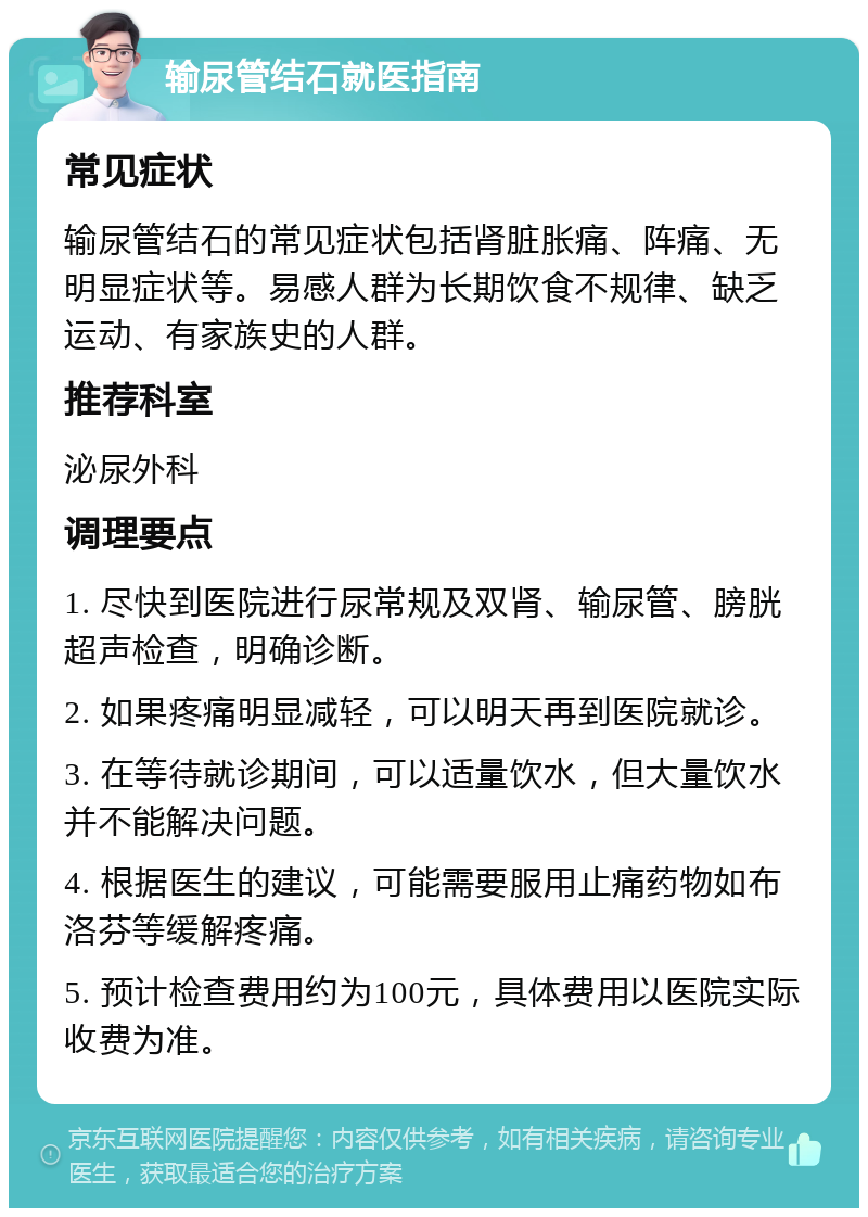 输尿管结石就医指南 常见症状 输尿管结石的常见症状包括肾脏胀痛、阵痛、无明显症状等。易感人群为长期饮食不规律、缺乏运动、有家族史的人群。 推荐科室 泌尿外科 调理要点 1. 尽快到医院进行尿常规及双肾、输尿管、膀胱超声检查，明确诊断。 2. 如果疼痛明显减轻，可以明天再到医院就诊。 3. 在等待就诊期间，可以适量饮水，但大量饮水并不能解决问题。 4. 根据医生的建议，可能需要服用止痛药物如布洛芬等缓解疼痛。 5. 预计检查费用约为100元，具体费用以医院实际收费为准。