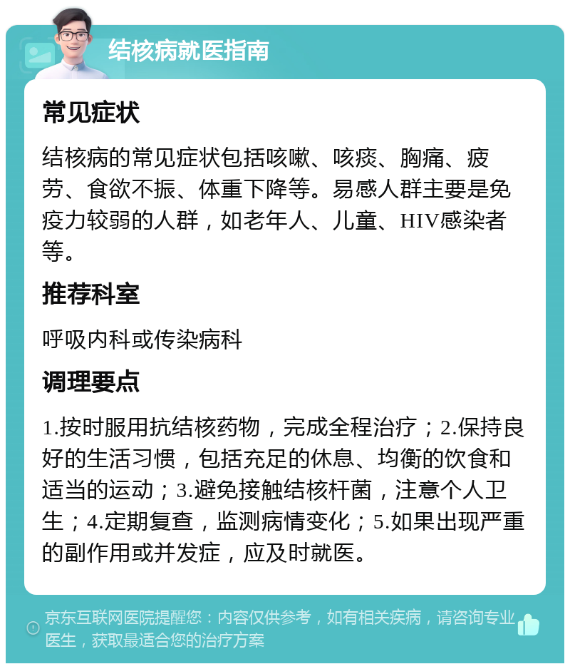 结核病就医指南 常见症状 结核病的常见症状包括咳嗽、咳痰、胸痛、疲劳、食欲不振、体重下降等。易感人群主要是免疫力较弱的人群，如老年人、儿童、HIV感染者等。 推荐科室 呼吸内科或传染病科 调理要点 1.按时服用抗结核药物，完成全程治疗；2.保持良好的生活习惯，包括充足的休息、均衡的饮食和适当的运动；3.避免接触结核杆菌，注意个人卫生；4.定期复查，监测病情变化；5.如果出现严重的副作用或并发症，应及时就医。