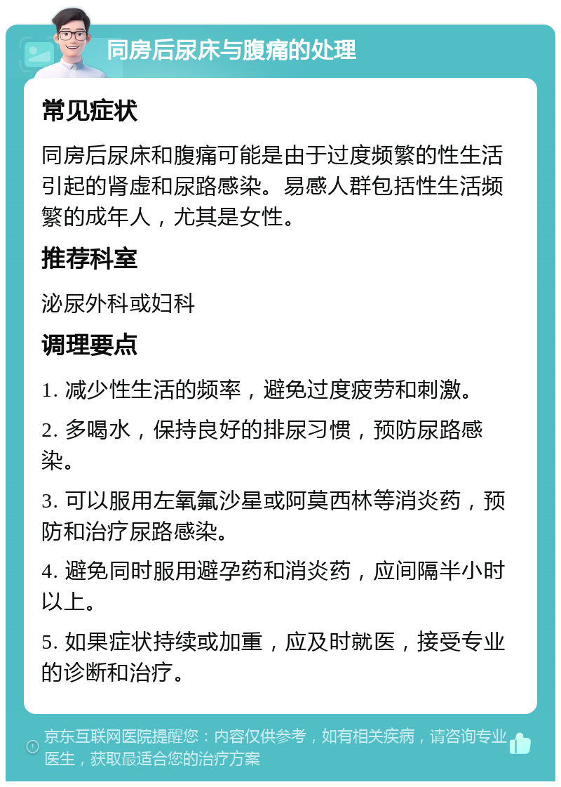 同房后尿床与腹痛的处理 常见症状 同房后尿床和腹痛可能是由于过度频繁的性生活引起的肾虚和尿路感染。易感人群包括性生活频繁的成年人，尤其是女性。 推荐科室 泌尿外科或妇科 调理要点 1. 减少性生活的频率，避免过度疲劳和刺激。 2. 多喝水，保持良好的排尿习惯，预防尿路感染。 3. 可以服用左氧氟沙星或阿莫西林等消炎药，预防和治疗尿路感染。 4. 避免同时服用避孕药和消炎药，应间隔半小时以上。 5. 如果症状持续或加重，应及时就医，接受专业的诊断和治疗。