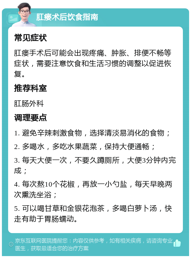 肛瘘术后饮食指南 常见症状 肛瘘手术后可能会出现疼痛、肿胀、排便不畅等症状，需要注意饮食和生活习惯的调整以促进恢复。 推荐科室 肛肠外科 调理要点 1. 避免辛辣刺激食物，选择清淡易消化的食物； 2. 多喝水，多吃水果蔬菜，保持大便通畅； 3. 每天大便一次，不要久蹲厕所，大便3分钟内完成； 4. 每次熬10个花椒，再放一小勺盐，每天早晚两次熏洗坐浴； 5. 可以喝甘草和金银花泡茶，多喝白萝卜汤，快走有助于胃肠蠕动。