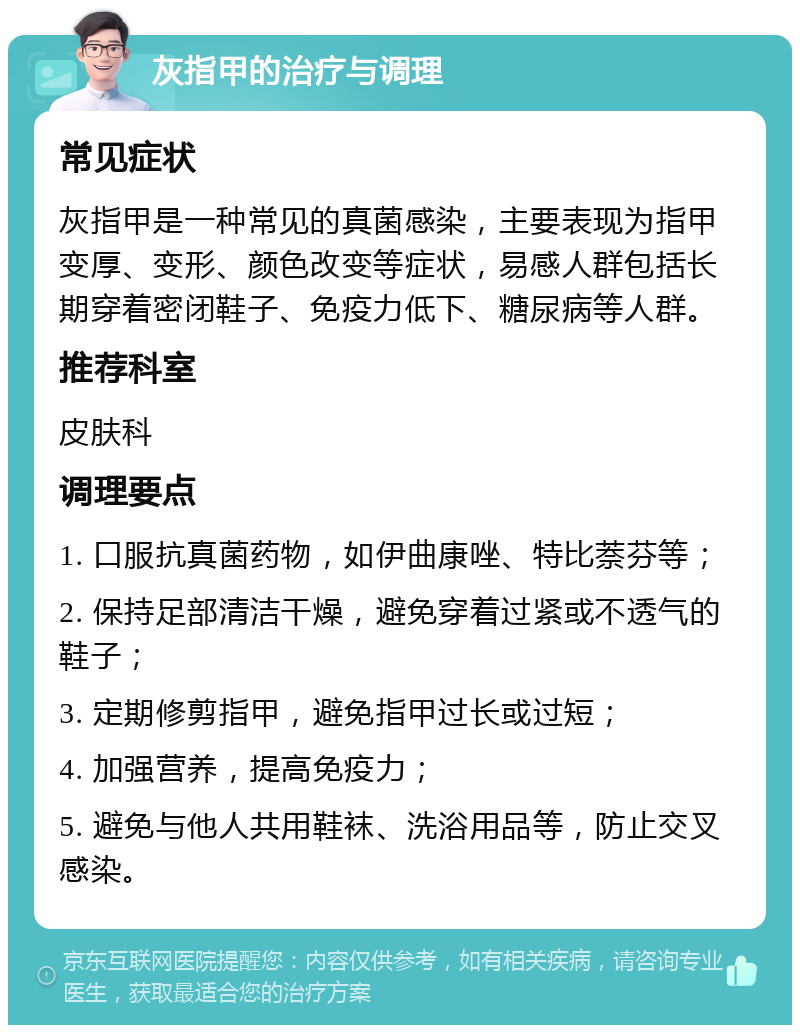 灰指甲的治疗与调理 常见症状 灰指甲是一种常见的真菌感染，主要表现为指甲变厚、变形、颜色改变等症状，易感人群包括长期穿着密闭鞋子、免疫力低下、糖尿病等人群。 推荐科室 皮肤科 调理要点 1. 口服抗真菌药物，如伊曲康唑、特比萘芬等； 2. 保持足部清洁干燥，避免穿着过紧或不透气的鞋子； 3. 定期修剪指甲，避免指甲过长或过短； 4. 加强营养，提高免疫力； 5. 避免与他人共用鞋袜、洗浴用品等，防止交叉感染。