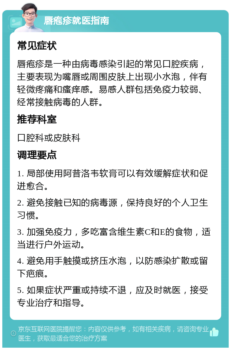 唇疱疹就医指南 常见症状 唇疱疹是一种由病毒感染引起的常见口腔疾病，主要表现为嘴唇或周围皮肤上出现小水泡，伴有轻微疼痛和瘙痒感。易感人群包括免疫力较弱、经常接触病毒的人群。 推荐科室 口腔科或皮肤科 调理要点 1. 局部使用阿昔洛韦软膏可以有效缓解症状和促进愈合。 2. 避免接触已知的病毒源，保持良好的个人卫生习惯。 3. 加强免疫力，多吃富含维生素C和E的食物，适当进行户外运动。 4. 避免用手触摸或挤压水泡，以防感染扩散或留下疤痕。 5. 如果症状严重或持续不退，应及时就医，接受专业治疗和指导。