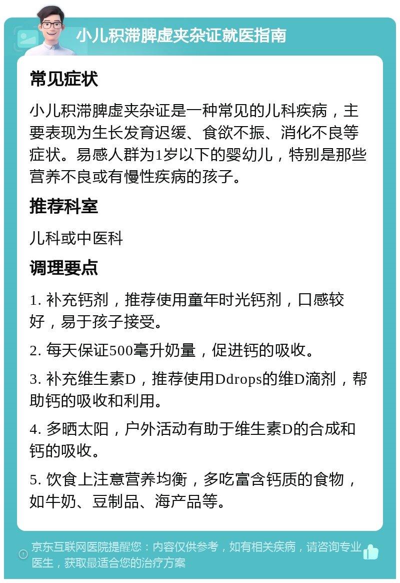 小儿积滞脾虚夹杂证就医指南 常见症状 小儿积滞脾虚夹杂证是一种常见的儿科疾病，主要表现为生长发育迟缓、食欲不振、消化不良等症状。易感人群为1岁以下的婴幼儿，特别是那些营养不良或有慢性疾病的孩子。 推荐科室 儿科或中医科 调理要点 1. 补充钙剂，推荐使用童年时光钙剂，口感较好，易于孩子接受。 2. 每天保证500毫升奶量，促进钙的吸收。 3. 补充维生素D，推荐使用Ddrops的维D滴剂，帮助钙的吸收和利用。 4. 多晒太阳，户外活动有助于维生素D的合成和钙的吸收。 5. 饮食上注意营养均衡，多吃富含钙质的食物，如牛奶、豆制品、海产品等。