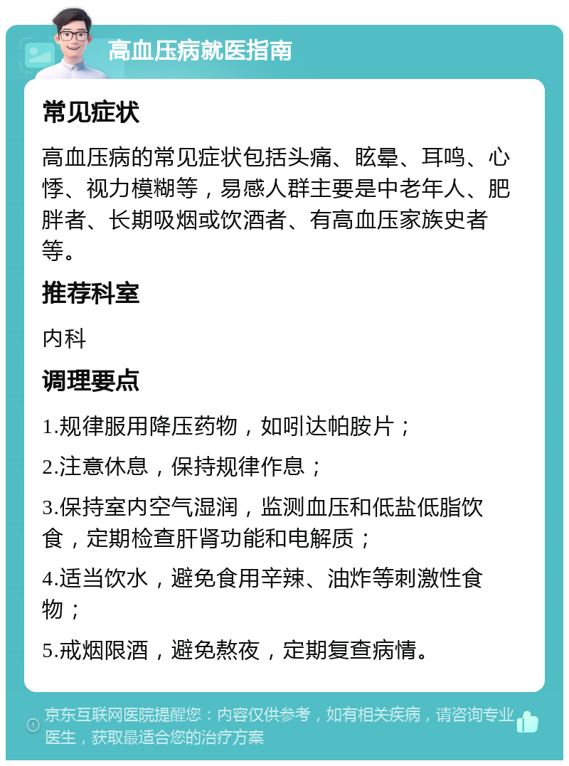 高血压病就医指南 常见症状 高血压病的常见症状包括头痛、眩晕、耳鸣、心悸、视力模糊等，易感人群主要是中老年人、肥胖者、长期吸烟或饮酒者、有高血压家族史者等。 推荐科室 内科 调理要点 1.规律服用降压药物，如吲达帕胺片； 2.注意休息，保持规律作息； 3.保持室内空气湿润，监测血压和低盐低脂饮食，定期检查肝肾功能和电解质； 4.适当饮水，避免食用辛辣、油炸等刺激性食物； 5.戒烟限酒，避免熬夜，定期复查病情。