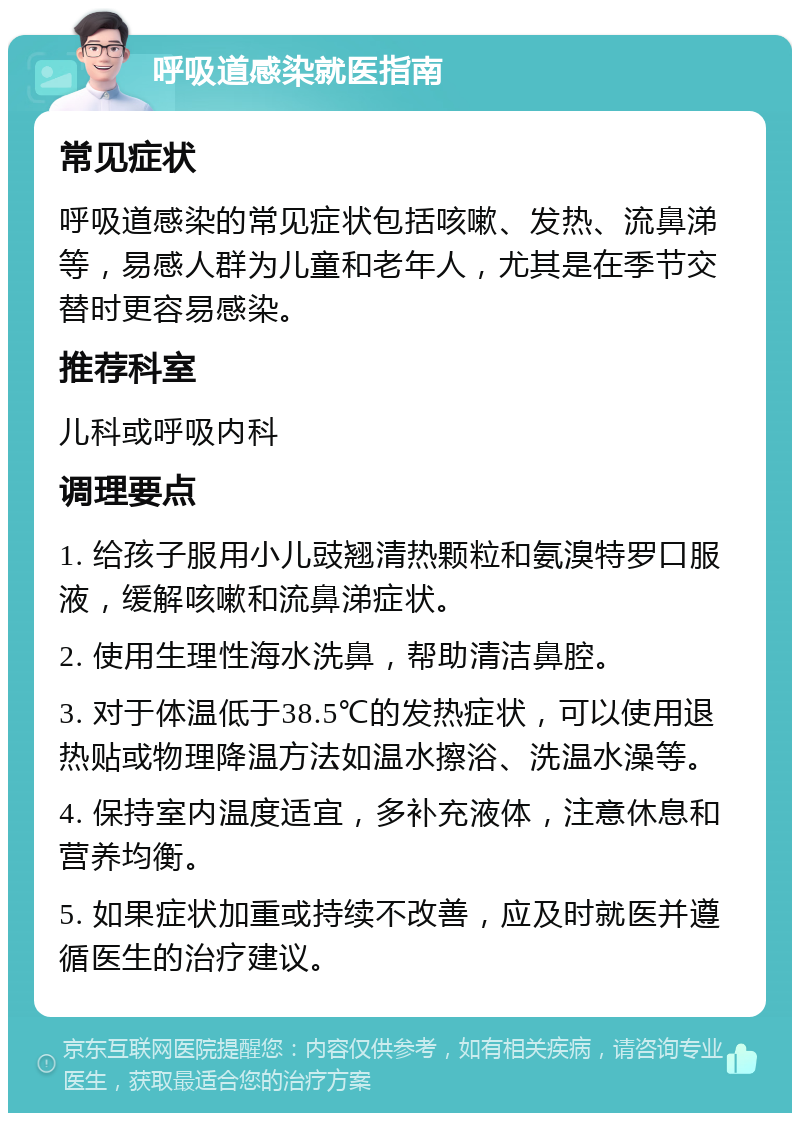 呼吸道感染就医指南 常见症状 呼吸道感染的常见症状包括咳嗽、发热、流鼻涕等，易感人群为儿童和老年人，尤其是在季节交替时更容易感染。 推荐科室 儿科或呼吸内科 调理要点 1. 给孩子服用小儿豉翘清热颗粒和氨溴特罗口服液，缓解咳嗽和流鼻涕症状。 2. 使用生理性海水洗鼻，帮助清洁鼻腔。 3. 对于体温低于38.5℃的发热症状，可以使用退热贴或物理降温方法如温水擦浴、洗温水澡等。 4. 保持室内温度适宜，多补充液体，注意休息和营养均衡。 5. 如果症状加重或持续不改善，应及时就医并遵循医生的治疗建议。