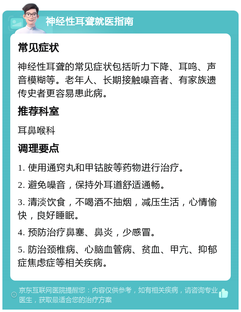 神经性耳聋就医指南 常见症状 神经性耳聋的常见症状包括听力下降、耳鸣、声音模糊等。老年人、长期接触噪音者、有家族遗传史者更容易患此病。 推荐科室 耳鼻喉科 调理要点 1. 使用通窍丸和甲钴胺等药物进行治疗。 2. 避免噪音，保持外耳道舒适通畅。 3. 清淡饮食，不喝酒不抽烟，减压生活，心情愉快，良好睡眠。 4. 预防治疗鼻塞、鼻炎，少感冒。 5. 防治颈椎病、心脑血管病、贫血、甲亢、抑郁症焦虑症等相关疾病。