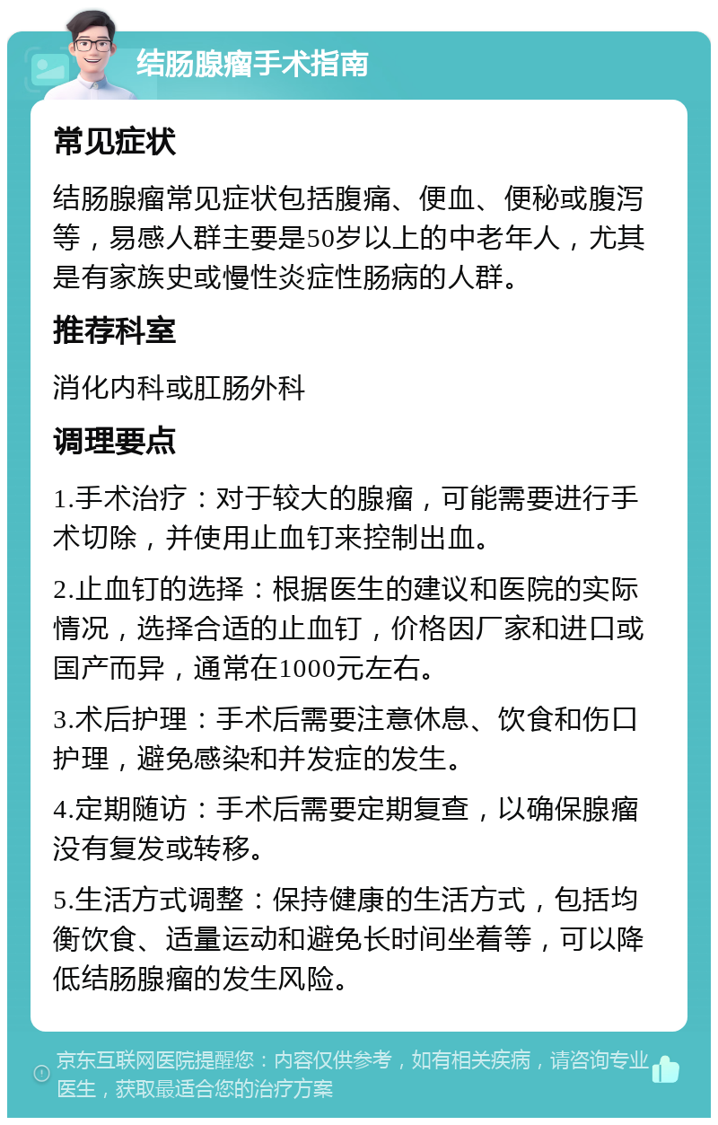 结肠腺瘤手术指南 常见症状 结肠腺瘤常见症状包括腹痛、便血、便秘或腹泻等，易感人群主要是50岁以上的中老年人，尤其是有家族史或慢性炎症性肠病的人群。 推荐科室 消化内科或肛肠外科 调理要点 1.手术治疗：对于较大的腺瘤，可能需要进行手术切除，并使用止血钉来控制出血。 2.止血钉的选择：根据医生的建议和医院的实际情况，选择合适的止血钉，价格因厂家和进口或国产而异，通常在1000元左右。 3.术后护理：手术后需要注意休息、饮食和伤口护理，避免感染和并发症的发生。 4.定期随访：手术后需要定期复查，以确保腺瘤没有复发或转移。 5.生活方式调整：保持健康的生活方式，包括均衡饮食、适量运动和避免长时间坐着等，可以降低结肠腺瘤的发生风险。