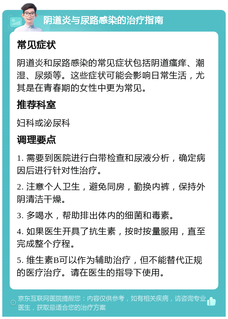 阴道炎与尿路感染的治疗指南 常见症状 阴道炎和尿路感染的常见症状包括阴道瘙痒、潮湿、尿频等。这些症状可能会影响日常生活，尤其是在青春期的女性中更为常见。 推荐科室 妇科或泌尿科 调理要点 1. 需要到医院进行白带检查和尿液分析，确定病因后进行针对性治疗。 2. 注意个人卫生，避免同房，勤换内裤，保持外阴清洁干燥。 3. 多喝水，帮助排出体内的细菌和毒素。 4. 如果医生开具了抗生素，按时按量服用，直至完成整个疗程。 5. 维生素B可以作为辅助治疗，但不能替代正规的医疗治疗。请在医生的指导下使用。