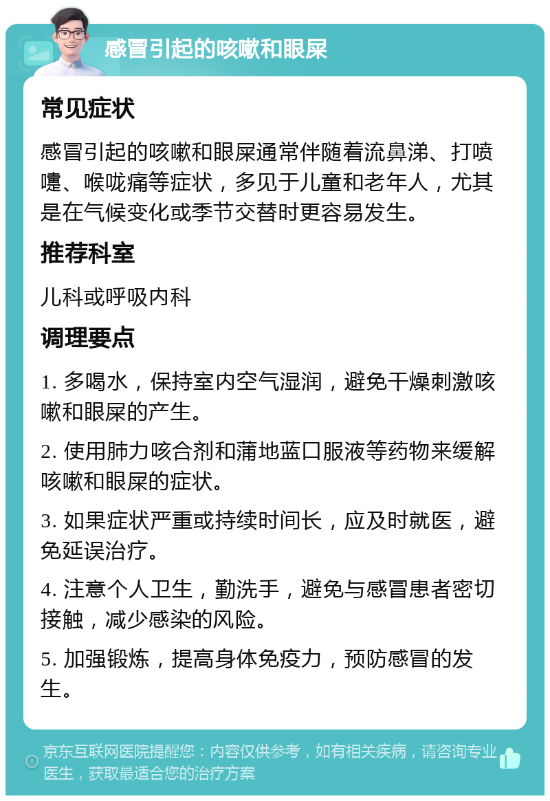 感冒引起的咳嗽和眼屎 常见症状 感冒引起的咳嗽和眼屎通常伴随着流鼻涕、打喷嚏、喉咙痛等症状，多见于儿童和老年人，尤其是在气候变化或季节交替时更容易发生。 推荐科室 儿科或呼吸内科 调理要点 1. 多喝水，保持室内空气湿润，避免干燥刺激咳嗽和眼屎的产生。 2. 使用肺力咳合剂和蒲地蓝口服液等药物来缓解咳嗽和眼屎的症状。 3. 如果症状严重或持续时间长，应及时就医，避免延误治疗。 4. 注意个人卫生，勤洗手，避免与感冒患者密切接触，减少感染的风险。 5. 加强锻炼，提高身体免疫力，预防感冒的发生。