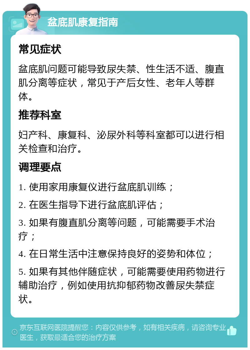 盆底肌康复指南 常见症状 盆底肌问题可能导致尿失禁、性生活不适、腹直肌分离等症状，常见于产后女性、老年人等群体。 推荐科室 妇产科、康复科、泌尿外科等科室都可以进行相关检查和治疗。 调理要点 1. 使用家用康复仪进行盆底肌训练； 2. 在医生指导下进行盆底肌评估； 3. 如果有腹直肌分离等问题，可能需要手术治疗； 4. 在日常生活中注意保持良好的姿势和体位； 5. 如果有其他伴随症状，可能需要使用药物进行辅助治疗，例如使用抗抑郁药物改善尿失禁症状。