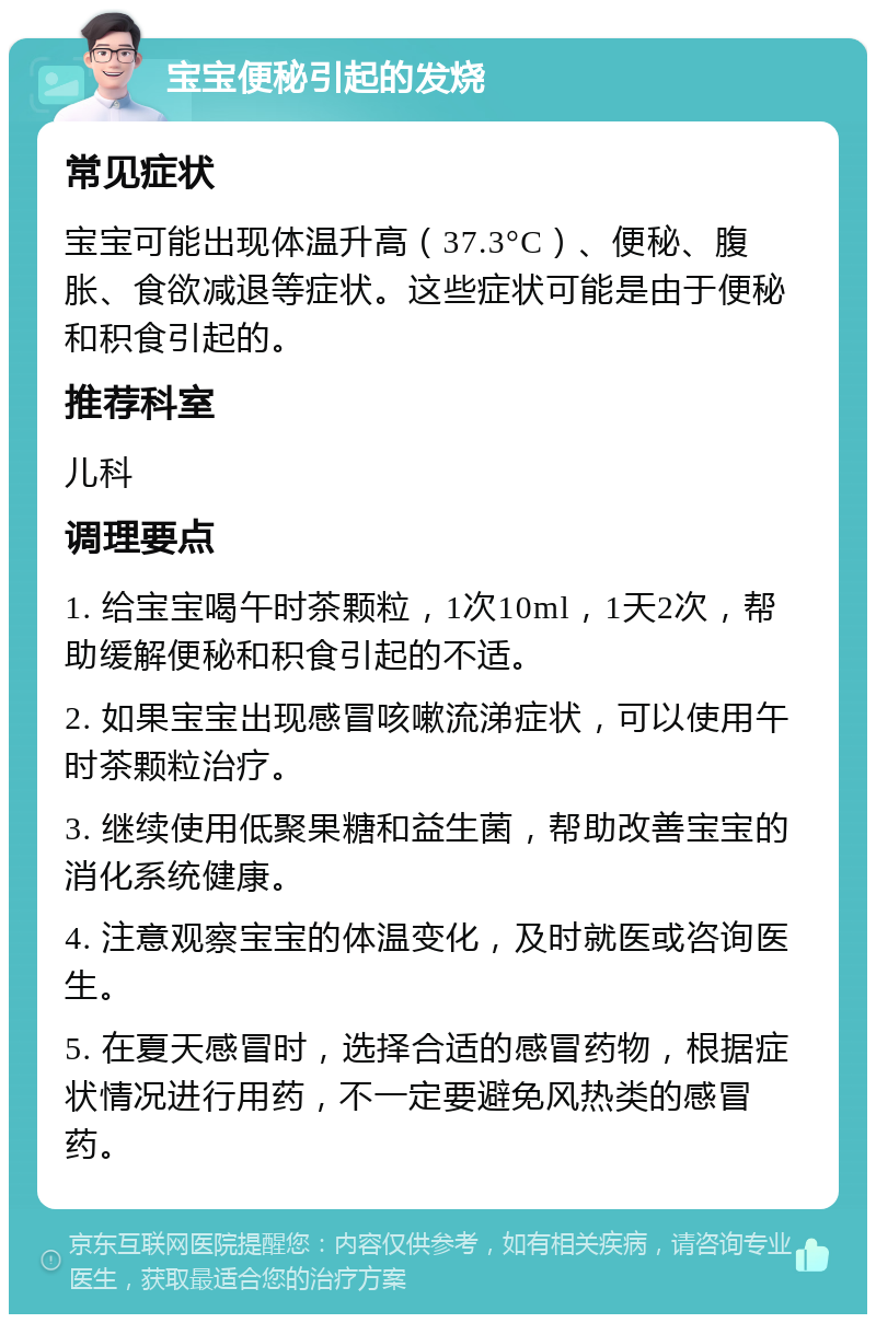 宝宝便秘引起的发烧 常见症状 宝宝可能出现体温升高（37.3°C）、便秘、腹胀、食欲减退等症状。这些症状可能是由于便秘和积食引起的。 推荐科室 儿科 调理要点 1. 给宝宝喝午时茶颗粒，1次10ml，1天2次，帮助缓解便秘和积食引起的不适。 2. 如果宝宝出现感冒咳嗽流涕症状，可以使用午时茶颗粒治疗。 3. 继续使用低聚果糖和益生菌，帮助改善宝宝的消化系统健康。 4. 注意观察宝宝的体温变化，及时就医或咨询医生。 5. 在夏天感冒时，选择合适的感冒药物，根据症状情况进行用药，不一定要避免风热类的感冒药。