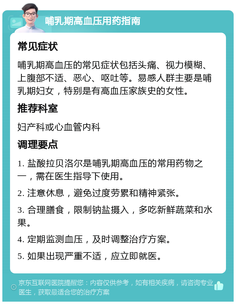 哺乳期高血压用药指南 常见症状 哺乳期高血压的常见症状包括头痛、视力模糊、上腹部不适、恶心、呕吐等。易感人群主要是哺乳期妇女，特别是有高血压家族史的女性。 推荐科室 妇产科或心血管内科 调理要点 1. 盐酸拉贝洛尔是哺乳期高血压的常用药物之一，需在医生指导下使用。 2. 注意休息，避免过度劳累和精神紧张。 3. 合理膳食，限制钠盐摄入，多吃新鲜蔬菜和水果。 4. 定期监测血压，及时调整治疗方案。 5. 如果出现严重不适，应立即就医。