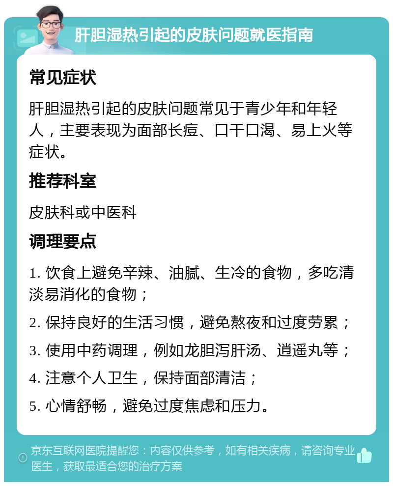 肝胆湿热引起的皮肤问题就医指南 常见症状 肝胆湿热引起的皮肤问题常见于青少年和年轻人，主要表现为面部长痘、口干口渴、易上火等症状。 推荐科室 皮肤科或中医科 调理要点 1. 饮食上避免辛辣、油腻、生冷的食物，多吃清淡易消化的食物； 2. 保持良好的生活习惯，避免熬夜和过度劳累； 3. 使用中药调理，例如龙胆泻肝汤、逍遥丸等； 4. 注意个人卫生，保持面部清洁； 5. 心情舒畅，避免过度焦虑和压力。