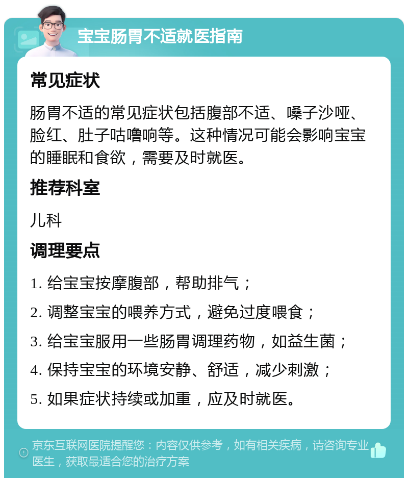 宝宝肠胃不适就医指南 常见症状 肠胃不适的常见症状包括腹部不适、嗓子沙哑、脸红、肚子咕噜响等。这种情况可能会影响宝宝的睡眠和食欲，需要及时就医。 推荐科室 儿科 调理要点 1. 给宝宝按摩腹部，帮助排气； 2. 调整宝宝的喂养方式，避免过度喂食； 3. 给宝宝服用一些肠胃调理药物，如益生菌； 4. 保持宝宝的环境安静、舒适，减少刺激； 5. 如果症状持续或加重，应及时就医。