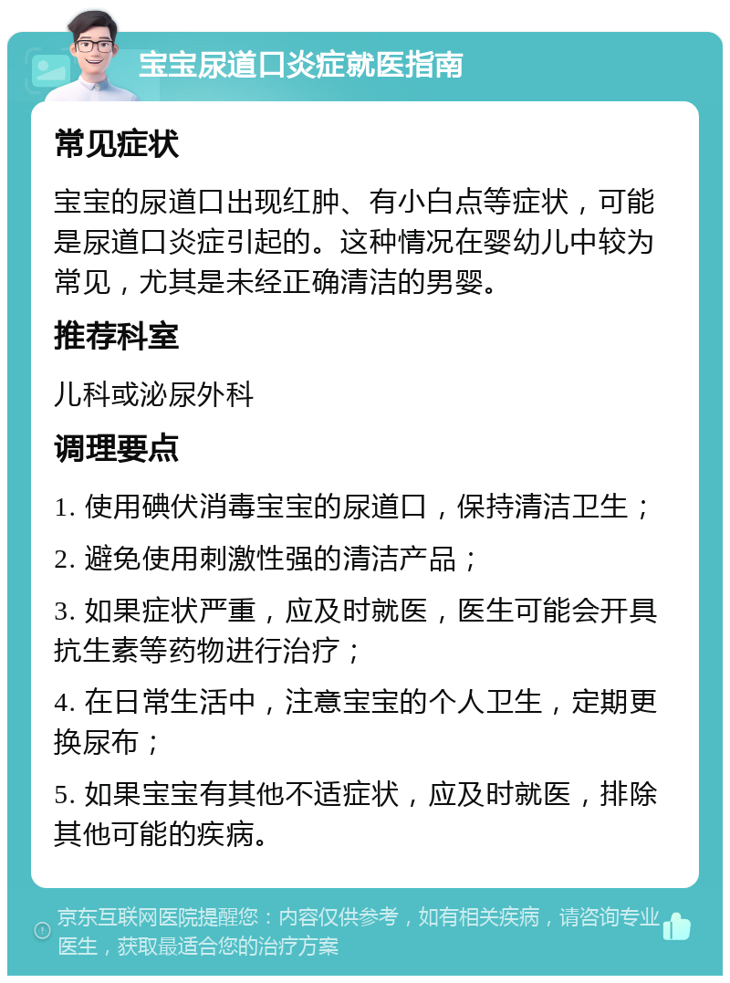 宝宝尿道口炎症就医指南 常见症状 宝宝的尿道口出现红肿、有小白点等症状，可能是尿道口炎症引起的。这种情况在婴幼儿中较为常见，尤其是未经正确清洁的男婴。 推荐科室 儿科或泌尿外科 调理要点 1. 使用碘伏消毒宝宝的尿道口，保持清洁卫生； 2. 避免使用刺激性强的清洁产品； 3. 如果症状严重，应及时就医，医生可能会开具抗生素等药物进行治疗； 4. 在日常生活中，注意宝宝的个人卫生，定期更换尿布； 5. 如果宝宝有其他不适症状，应及时就医，排除其他可能的疾病。