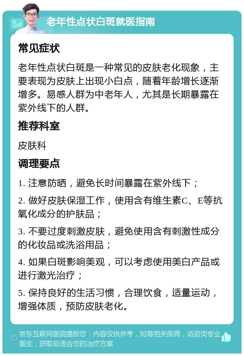 老年性点状白斑就医指南 常见症状 老年性点状白斑是一种常见的皮肤老化现象，主要表现为皮肤上出现小白点，随着年龄增长逐渐增多。易感人群为中老年人，尤其是长期暴露在紫外线下的人群。 推荐科室 皮肤科 调理要点 1. 注意防晒，避免长时间暴露在紫外线下； 2. 做好皮肤保湿工作，使用含有维生素C、E等抗氧化成分的护肤品； 3. 不要过度刺激皮肤，避免使用含有刺激性成分的化妆品或洗浴用品； 4. 如果白斑影响美观，可以考虑使用美白产品或进行激光治疗； 5. 保持良好的生活习惯，合理饮食，适量运动，增强体质，预防皮肤老化。