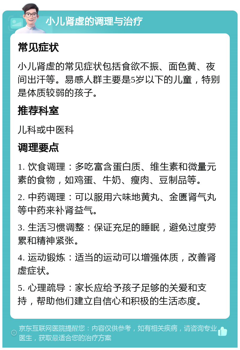 小儿肾虚的调理与治疗 常见症状 小儿肾虚的常见症状包括食欲不振、面色黄、夜间出汗等。易感人群主要是5岁以下的儿童，特别是体质较弱的孩子。 推荐科室 儿科或中医科 调理要点 1. 饮食调理：多吃富含蛋白质、维生素和微量元素的食物，如鸡蛋、牛奶、瘦肉、豆制品等。 2. 中药调理：可以服用六味地黄丸、金匮肾气丸等中药来补肾益气。 3. 生活习惯调整：保证充足的睡眠，避免过度劳累和精神紧张。 4. 运动锻炼：适当的运动可以增强体质，改善肾虚症状。 5. 心理疏导：家长应给予孩子足够的关爱和支持，帮助他们建立自信心和积极的生活态度。