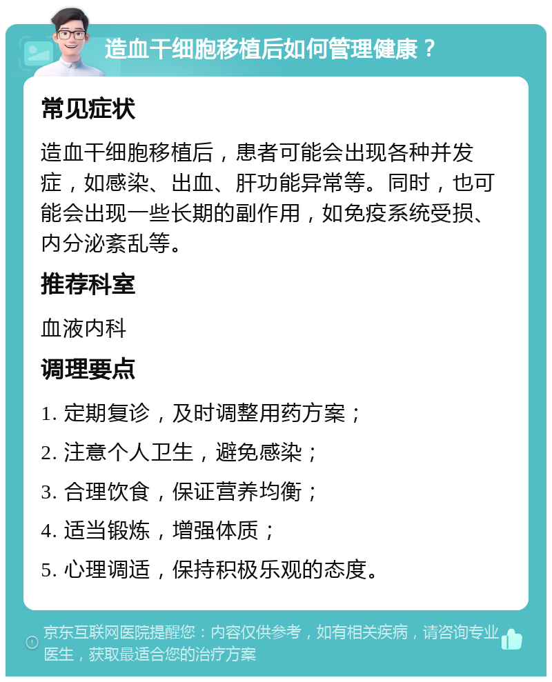 造血干细胞移植后如何管理健康？ 常见症状 造血干细胞移植后，患者可能会出现各种并发症，如感染、出血、肝功能异常等。同时，也可能会出现一些长期的副作用，如免疫系统受损、内分泌紊乱等。 推荐科室 血液内科 调理要点 1. 定期复诊，及时调整用药方案； 2. 注意个人卫生，避免感染； 3. 合理饮食，保证营养均衡； 4. 适当锻炼，增强体质； 5. 心理调适，保持积极乐观的态度。