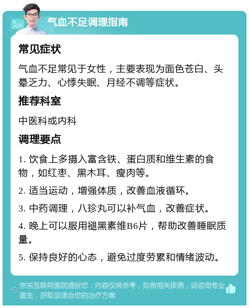 气血不足调理指南 常见症状 气血不足常见于女性，主要表现为面色苍白、头晕乏力、心悸失眠、月经不调等症状。 推荐科室 中医科或内科 调理要点 1. 饮食上多摄入富含铁、蛋白质和维生素的食物，如红枣、黑木耳、瘦肉等。 2. 适当运动，增强体质，改善血液循环。 3. 中药调理，八珍丸可以补气血，改善症状。 4. 晚上可以服用褪黑素维B6片，帮助改善睡眠质量。 5. 保持良好的心态，避免过度劳累和情绪波动。