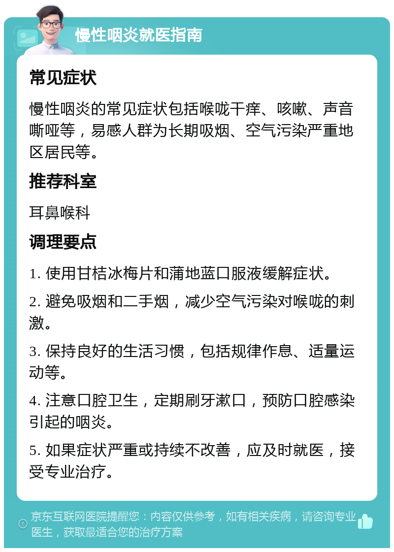 慢性咽炎就医指南 常见症状 慢性咽炎的常见症状包括喉咙干痒、咳嗽、声音嘶哑等，易感人群为长期吸烟、空气污染严重地区居民等。 推荐科室 耳鼻喉科 调理要点 1. 使用甘桔冰梅片和蒲地蓝口服液缓解症状。 2. 避免吸烟和二手烟，减少空气污染对喉咙的刺激。 3. 保持良好的生活习惯，包括规律作息、适量运动等。 4. 注意口腔卫生，定期刷牙漱口，预防口腔感染引起的咽炎。 5. 如果症状严重或持续不改善，应及时就医，接受专业治疗。