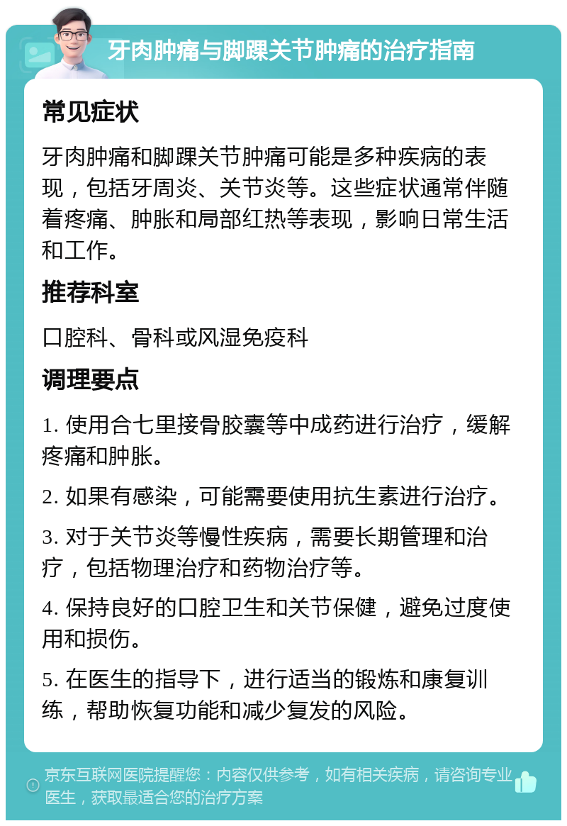 牙肉肿痛与脚踝关节肿痛的治疗指南 常见症状 牙肉肿痛和脚踝关节肿痛可能是多种疾病的表现，包括牙周炎、关节炎等。这些症状通常伴随着疼痛、肿胀和局部红热等表现，影响日常生活和工作。 推荐科室 口腔科、骨科或风湿免疫科 调理要点 1. 使用合七里接骨胶囊等中成药进行治疗，缓解疼痛和肿胀。 2. 如果有感染，可能需要使用抗生素进行治疗。 3. 对于关节炎等慢性疾病，需要长期管理和治疗，包括物理治疗和药物治疗等。 4. 保持良好的口腔卫生和关节保健，避免过度使用和损伤。 5. 在医生的指导下，进行适当的锻炼和康复训练，帮助恢复功能和减少复发的风险。