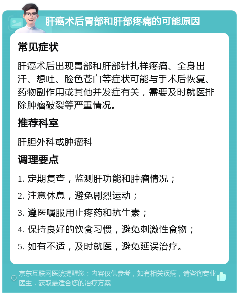 肝癌术后胃部和肝部疼痛的可能原因 常见症状 肝癌术后出现胃部和肝部针扎样疼痛、全身出汗、想吐、脸色苍白等症状可能与手术后恢复、药物副作用或其他并发症有关，需要及时就医排除肿瘤破裂等严重情况。 推荐科室 肝胆外科或肿瘤科 调理要点 1. 定期复查，监测肝功能和肿瘤情况； 2. 注意休息，避免剧烈运动； 3. 遵医嘱服用止疼药和抗生素； 4. 保持良好的饮食习惯，避免刺激性食物； 5. 如有不适，及时就医，避免延误治疗。