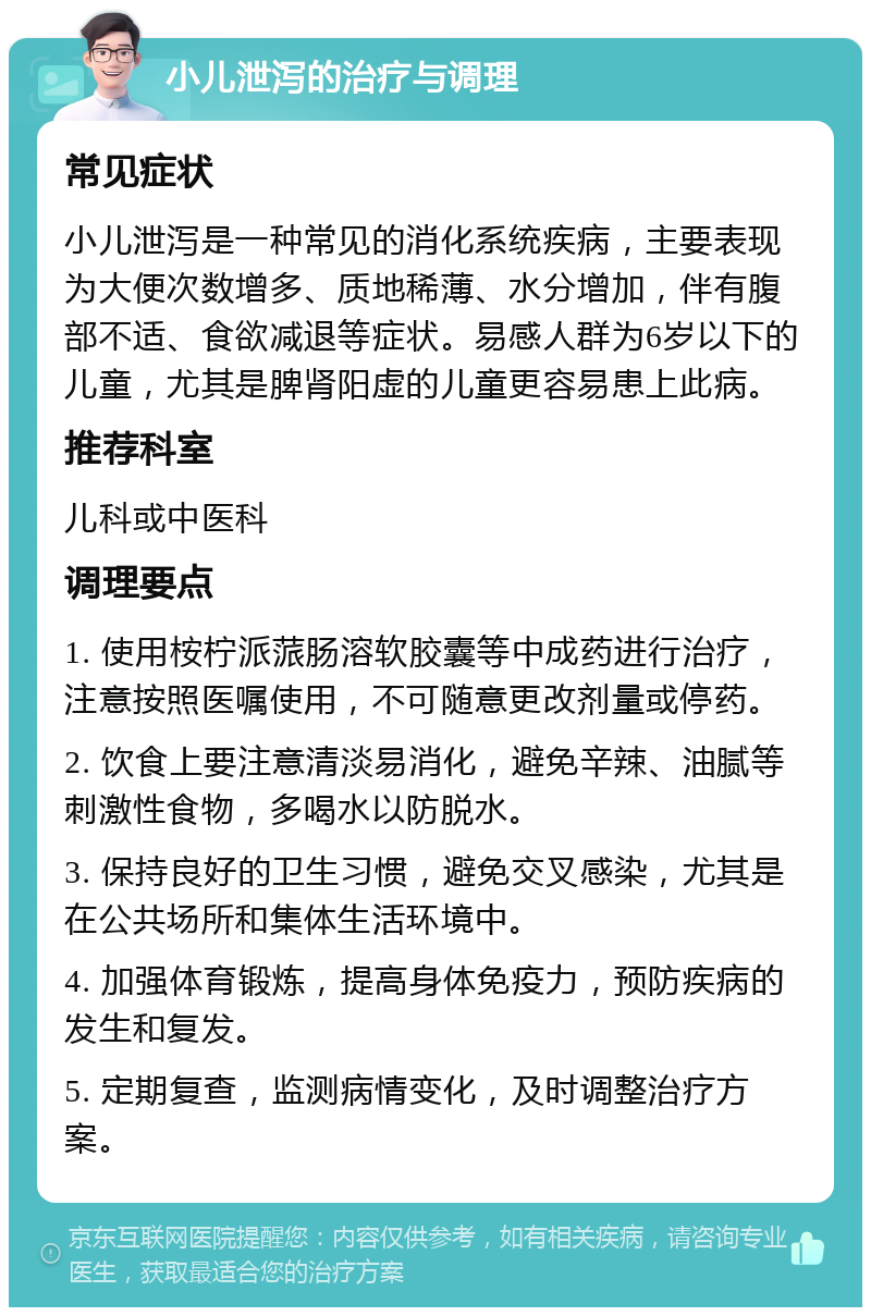 小儿泄泻的治疗与调理 常见症状 小儿泄泻是一种常见的消化系统疾病，主要表现为大便次数增多、质地稀薄、水分增加，伴有腹部不适、食欲减退等症状。易感人群为6岁以下的儿童，尤其是脾肾阳虚的儿童更容易患上此病。 推荐科室 儿科或中医科 调理要点 1. 使用桉柠派蒎肠溶软胶囊等中成药进行治疗，注意按照医嘱使用，不可随意更改剂量或停药。 2. 饮食上要注意清淡易消化，避免辛辣、油腻等刺激性食物，多喝水以防脱水。 3. 保持良好的卫生习惯，避免交叉感染，尤其是在公共场所和集体生活环境中。 4. 加强体育锻炼，提高身体免疫力，预防疾病的发生和复发。 5. 定期复查，监测病情变化，及时调整治疗方案。