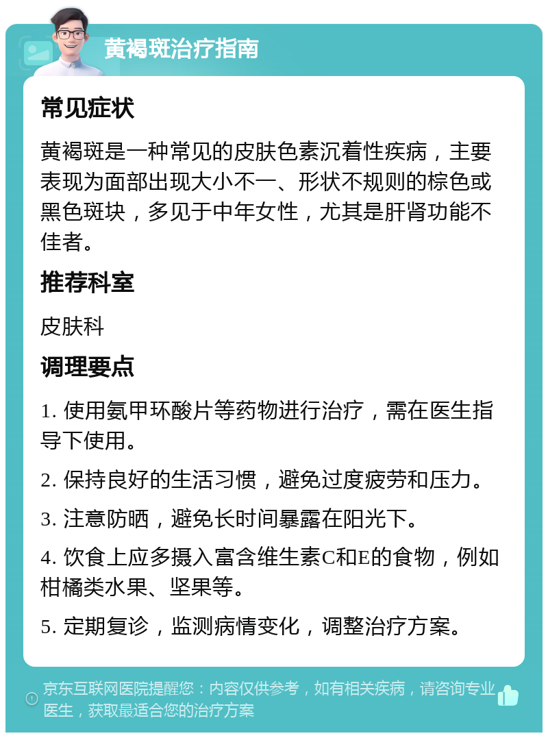 黄褐斑治疗指南 常见症状 黄褐斑是一种常见的皮肤色素沉着性疾病，主要表现为面部出现大小不一、形状不规则的棕色或黑色斑块，多见于中年女性，尤其是肝肾功能不佳者。 推荐科室 皮肤科 调理要点 1. 使用氨甲环酸片等药物进行治疗，需在医生指导下使用。 2. 保持良好的生活习惯，避免过度疲劳和压力。 3. 注意防晒，避免长时间暴露在阳光下。 4. 饮食上应多摄入富含维生素C和E的食物，例如柑橘类水果、坚果等。 5. 定期复诊，监测病情变化，调整治疗方案。