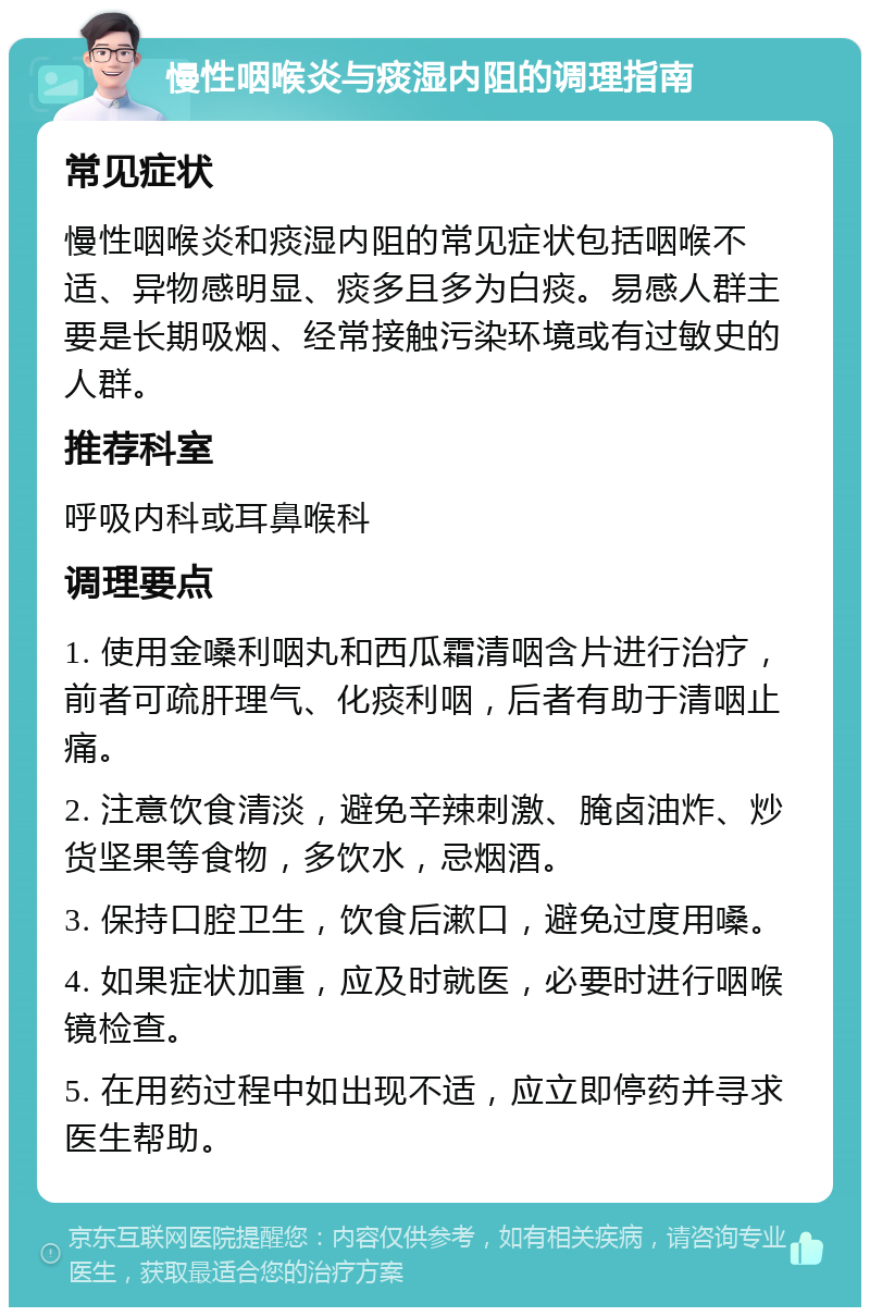 慢性咽喉炎与痰湿内阻的调理指南 常见症状 慢性咽喉炎和痰湿内阻的常见症状包括咽喉不适、异物感明显、痰多且多为白痰。易感人群主要是长期吸烟、经常接触污染环境或有过敏史的人群。 推荐科室 呼吸内科或耳鼻喉科 调理要点 1. 使用金嗓利咽丸和西瓜霜清咽含片进行治疗，前者可疏肝理气、化痰利咽，后者有助于清咽止痛。 2. 注意饮食清淡，避免辛辣刺激、腌卤油炸、炒货坚果等食物，多饮水，忌烟酒。 3. 保持口腔卫生，饮食后漱口，避免过度用嗓。 4. 如果症状加重，应及时就医，必要时进行咽喉镜检查。 5. 在用药过程中如出现不适，应立即停药并寻求医生帮助。