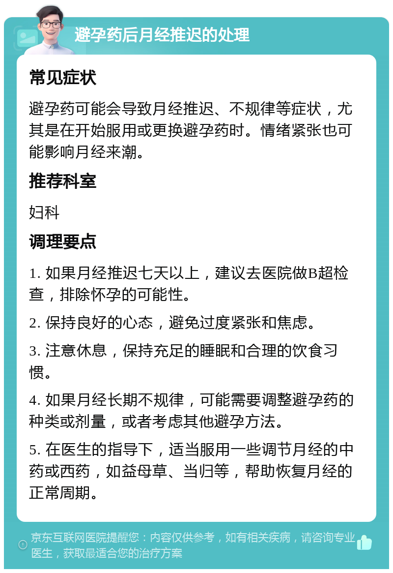 避孕药后月经推迟的处理 常见症状 避孕药可能会导致月经推迟、不规律等症状，尤其是在开始服用或更换避孕药时。情绪紧张也可能影响月经来潮。 推荐科室 妇科 调理要点 1. 如果月经推迟七天以上，建议去医院做B超检查，排除怀孕的可能性。 2. 保持良好的心态，避免过度紧张和焦虑。 3. 注意休息，保持充足的睡眠和合理的饮食习惯。 4. 如果月经长期不规律，可能需要调整避孕药的种类或剂量，或者考虑其他避孕方法。 5. 在医生的指导下，适当服用一些调节月经的中药或西药，如益母草、当归等，帮助恢复月经的正常周期。