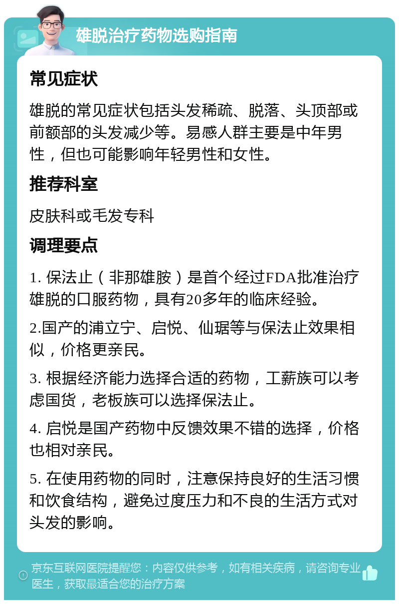 雄脱治疗药物选购指南 常见症状 雄脱的常见症状包括头发稀疏、脱落、头顶部或前额部的头发减少等。易感人群主要是中年男性，但也可能影响年轻男性和女性。 推荐科室 皮肤科或毛发专科 调理要点 1. 保法止（非那雄胺）是首个经过FDA批准治疗雄脱的口服药物，具有20多年的临床经验。 2.国产的浦立宁、启悦、仙琚等与保法止效果相似，价格更亲民。 3. 根据经济能力选择合适的药物，工薪族可以考虑国货，老板族可以选择保法止。 4. 启悦是国产药物中反馈效果不错的选择，价格也相对亲民。 5. 在使用药物的同时，注意保持良好的生活习惯和饮食结构，避免过度压力和不良的生活方式对头发的影响。