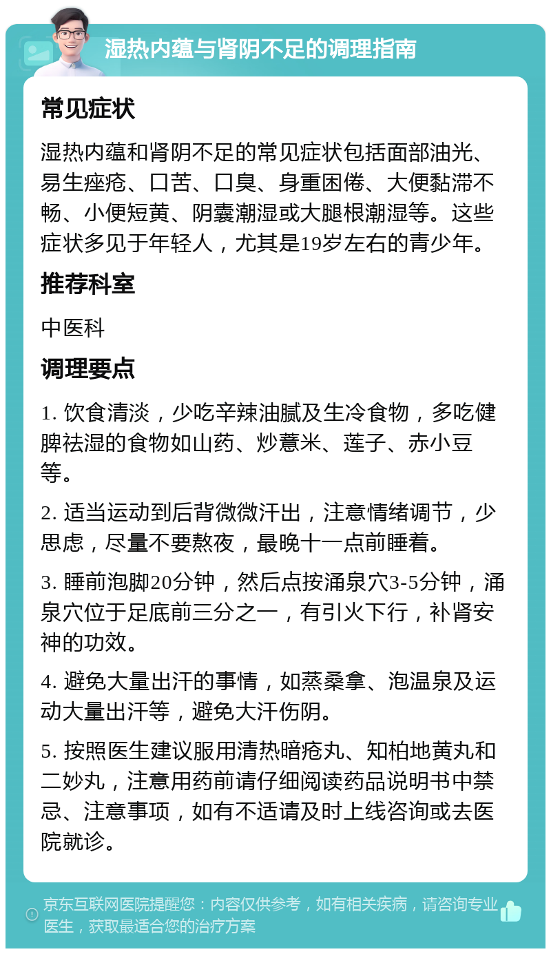 湿热内蕴与肾阴不足的调理指南 常见症状 湿热内蕴和肾阴不足的常见症状包括面部油光、易生痤疮、口苦、口臭、身重困倦、大便黏滞不畅、小便短黄、阴囊潮湿或大腿根潮湿等。这些症状多见于年轻人，尤其是19岁左右的青少年。 推荐科室 中医科 调理要点 1. 饮食清淡，少吃辛辣油腻及生冷食物，多吃健脾祛湿的食物如山药、炒薏米、莲子、赤小豆等。 2. 适当运动到后背微微汗出，注意情绪调节，少思虑，尽量不要熬夜，最晚十一点前睡着。 3. 睡前泡脚20分钟，然后点按涌泉穴3-5分钟，涌泉穴位于足底前三分之一，有引火下行，补肾安神的功效。 4. 避免大量出汗的事情，如蒸桑拿、泡温泉及运动大量出汗等，避免大汗伤阴。 5. 按照医生建议服用清热暗疮丸、知柏地黄丸和二妙丸，注意用药前请仔细阅读药品说明书中禁忌、注意事项，如有不适请及时上线咨询或去医院就诊。