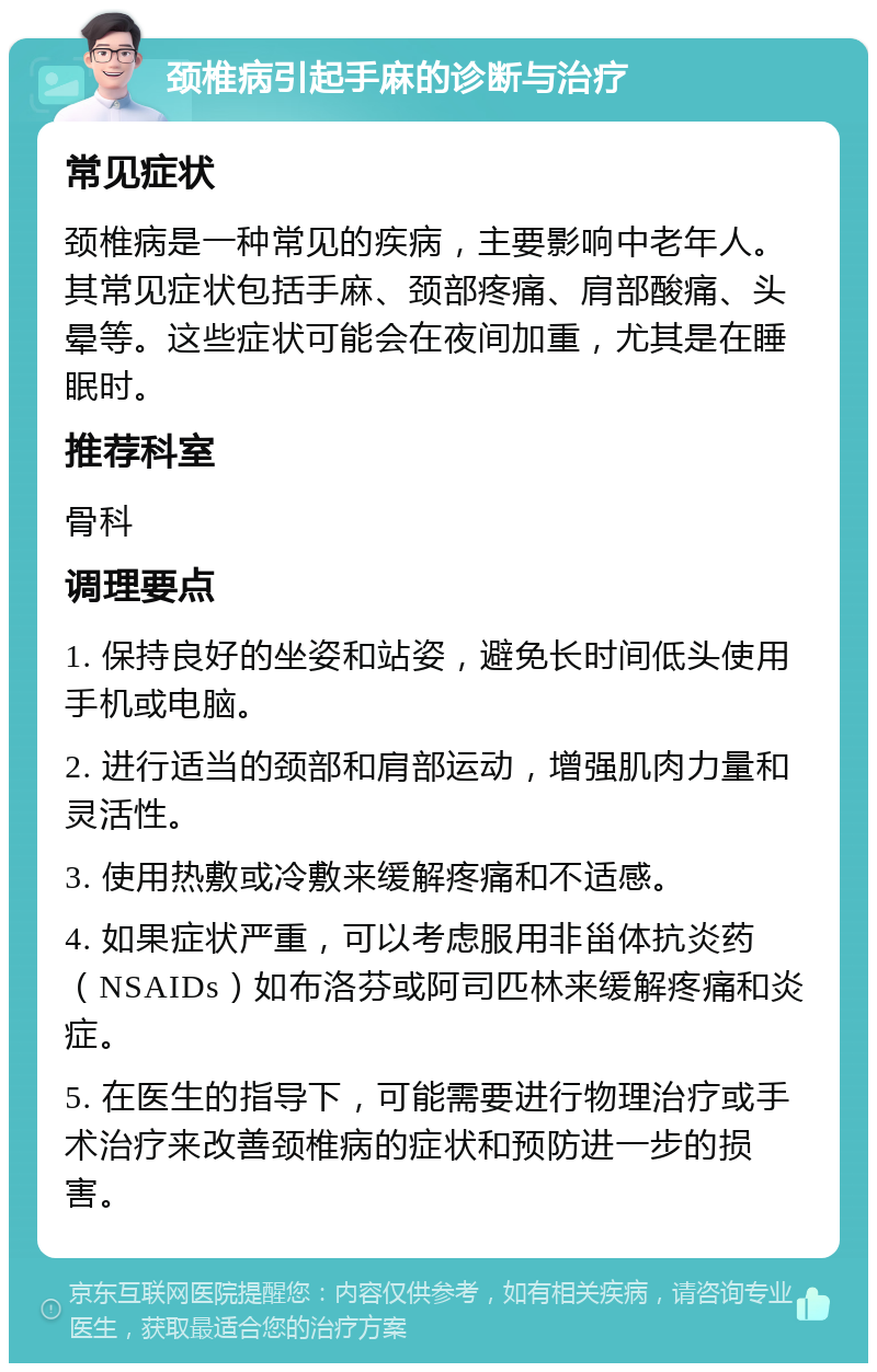 颈椎病引起手麻的诊断与治疗 常见症状 颈椎病是一种常见的疾病，主要影响中老年人。其常见症状包括手麻、颈部疼痛、肩部酸痛、头晕等。这些症状可能会在夜间加重，尤其是在睡眠时。 推荐科室 骨科 调理要点 1. 保持良好的坐姿和站姿，避免长时间低头使用手机或电脑。 2. 进行适当的颈部和肩部运动，增强肌肉力量和灵活性。 3. 使用热敷或冷敷来缓解疼痛和不适感。 4. 如果症状严重，可以考虑服用非甾体抗炎药（NSAIDs）如布洛芬或阿司匹林来缓解疼痛和炎症。 5. 在医生的指导下，可能需要进行物理治疗或手术治疗来改善颈椎病的症状和预防进一步的损害。