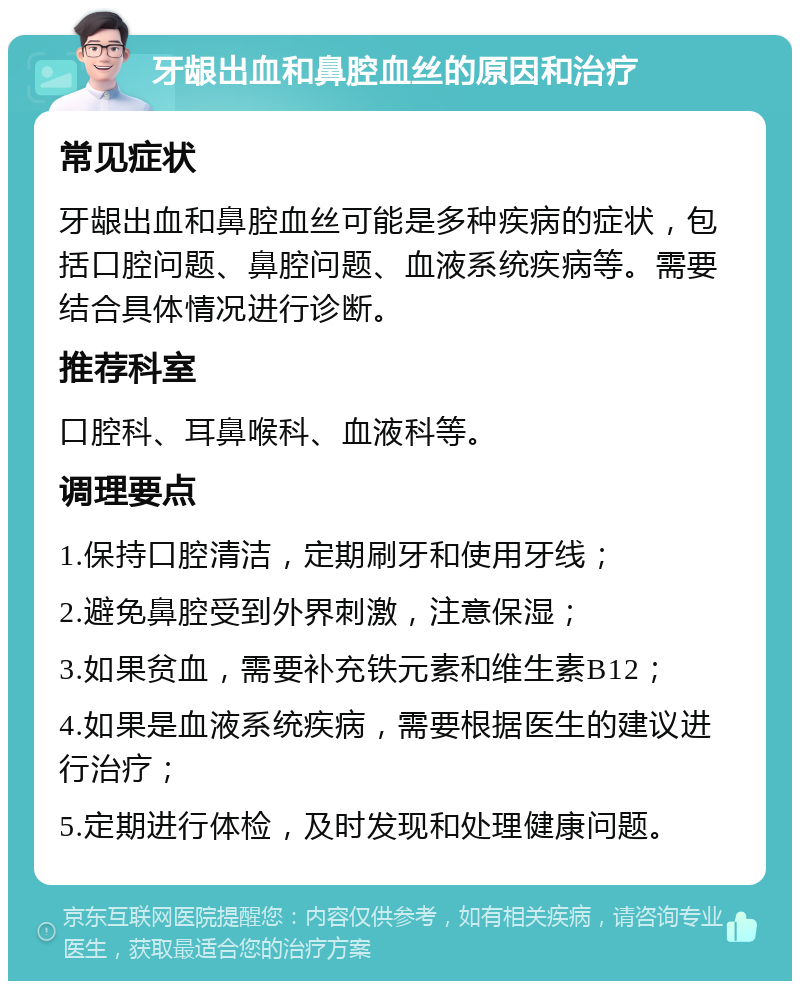 牙龈出血和鼻腔血丝的原因和治疗 常见症状 牙龈出血和鼻腔血丝可能是多种疾病的症状，包括口腔问题、鼻腔问题、血液系统疾病等。需要结合具体情况进行诊断。 推荐科室 口腔科、耳鼻喉科、血液科等。 调理要点 1.保持口腔清洁，定期刷牙和使用牙线； 2.避免鼻腔受到外界刺激，注意保湿； 3.如果贫血，需要补充铁元素和维生素B12； 4.如果是血液系统疾病，需要根据医生的建议进行治疗； 5.定期进行体检，及时发现和处理健康问题。