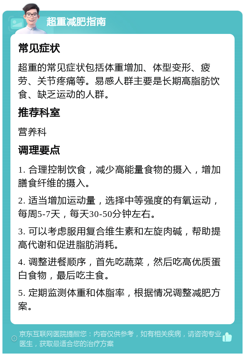 超重减肥指南 常见症状 超重的常见症状包括体重增加、体型变形、疲劳、关节疼痛等。易感人群主要是长期高脂肪饮食、缺乏运动的人群。 推荐科室 营养科 调理要点 1. 合理控制饮食，减少高能量食物的摄入，增加膳食纤维的摄入。 2. 适当增加运动量，选择中等强度的有氧运动，每周5-7天，每天30-50分钟左右。 3. 可以考虑服用复合维生素和左旋肉碱，帮助提高代谢和促进脂肪消耗。 4. 调整进餐顺序，首先吃蔬菜，然后吃高优质蛋白食物，最后吃主食。 5. 定期监测体重和体脂率，根据情况调整减肥方案。