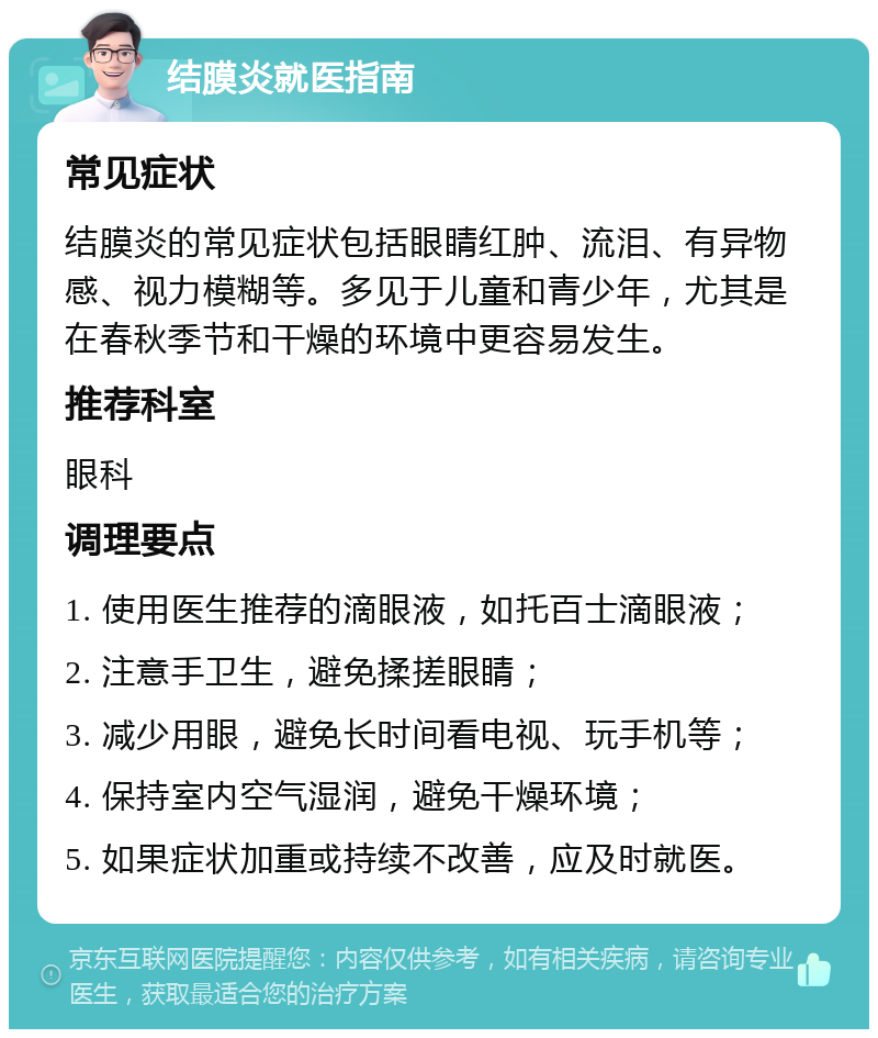 结膜炎就医指南 常见症状 结膜炎的常见症状包括眼睛红肿、流泪、有异物感、视力模糊等。多见于儿童和青少年，尤其是在春秋季节和干燥的环境中更容易发生。 推荐科室 眼科 调理要点 1. 使用医生推荐的滴眼液，如托百士滴眼液； 2. 注意手卫生，避免揉搓眼睛； 3. 减少用眼，避免长时间看电视、玩手机等； 4. 保持室内空气湿润，避免干燥环境； 5. 如果症状加重或持续不改善，应及时就医。